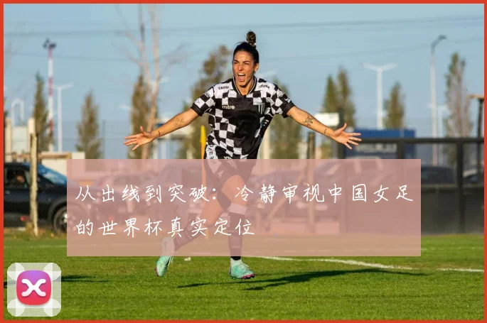 从出线到突破：冷静审视中国女足的世界杯真实定位