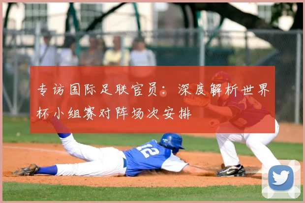 专访国际足联官员：深度解析世界杯小组赛对阵场次安排
