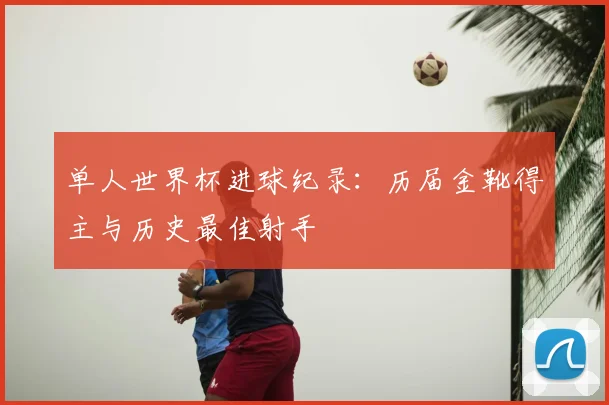 单人世界杯进球纪录:历届金靴得主与历史最佳射手