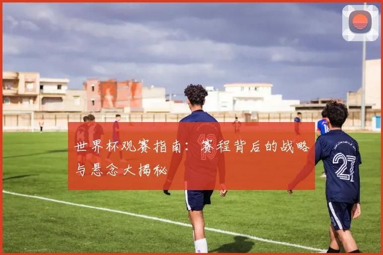 世界杯观赛指南：赛程背后的战略与悬念大揭秘