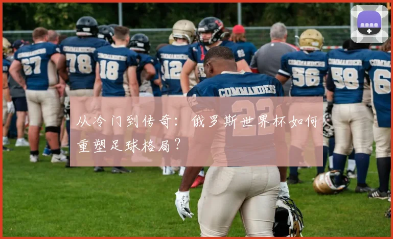 从冷门到传奇:俄罗斯世界杯如何重塑足球格局?