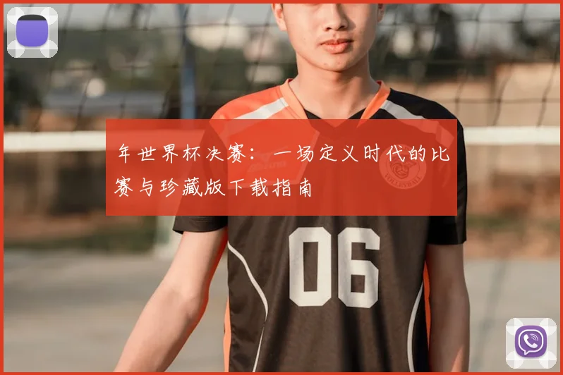 年世界杯决赛：一场定义时代的比赛与珍藏版下载指南