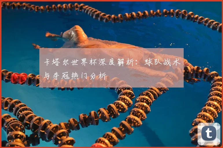 卡塔尔世界杯深度解析:球队战术与夺冠热门分析