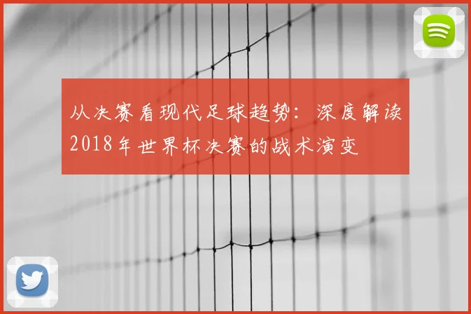 从决赛看现代足球趋势：深度解读2018年世界杯决赛的战术演变
