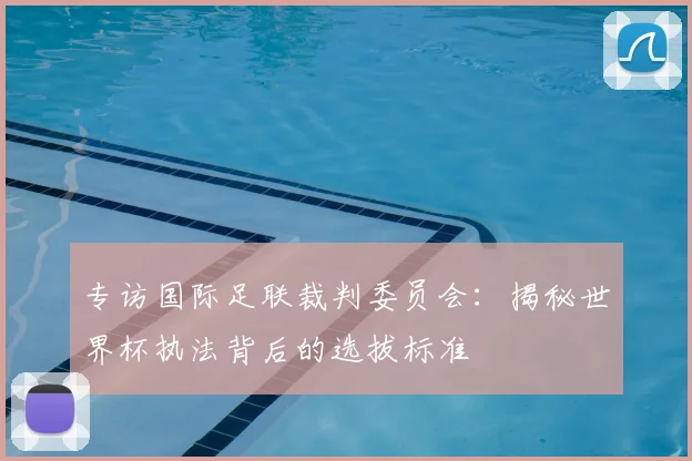 专访国际足联裁判委员会:揭秘世界杯执法背后的选拔标准