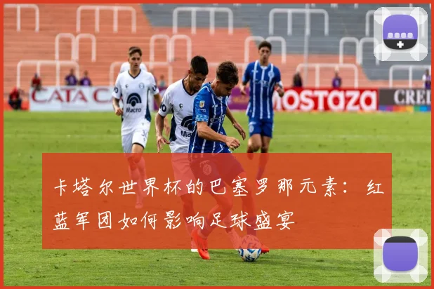 卡塔尔世界杯的巴塞罗那元素：红蓝军团如何影响足球盛宴