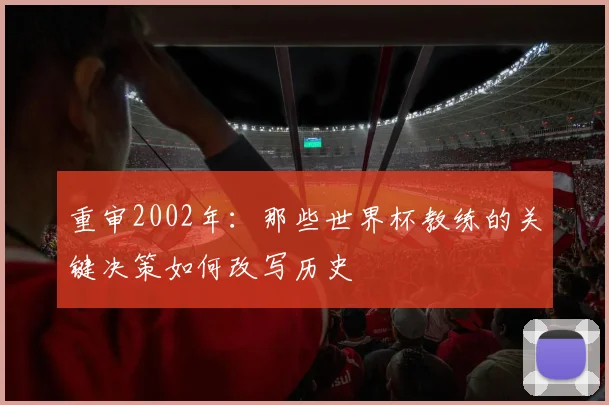 重审2002年：那些世界杯教练的关键决策如何改写历史
