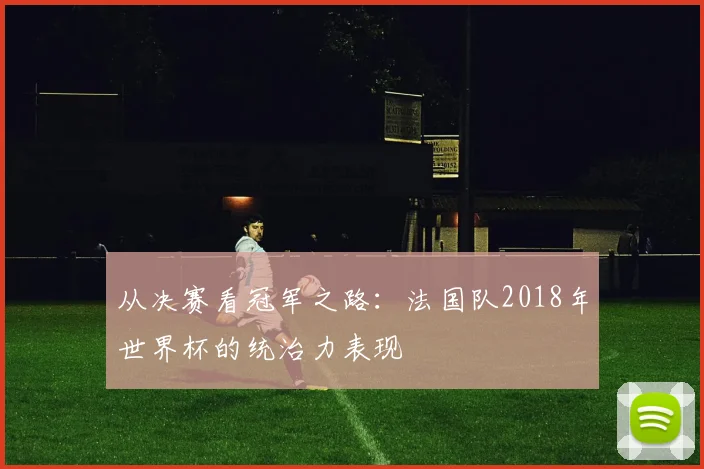 从决赛看冠军之路：法国队2018年世界杯的统治力表现