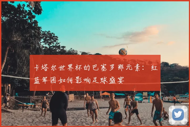 卡塔尔世界杯的巴塞罗那元素:红蓝军团如何影响足球盛宴