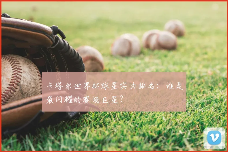 卡塔尔世界杯球星实力排名：谁是最闪耀的赛场巨星？