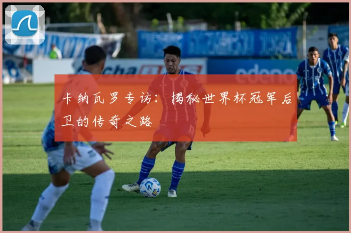 卡纳瓦罗专访:揭秘世界杯冠军后卫的传奇之路