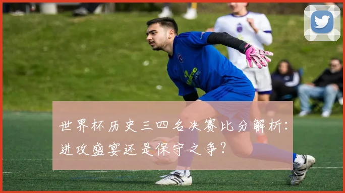 世界杯历史三四名决赛比分解析：进攻盛宴还是保守之争？