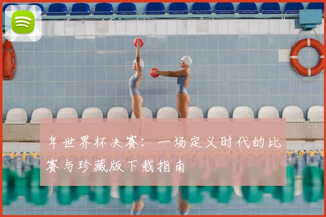 年世界杯决赛:一场定义时代的比赛与珍藏版下载指南