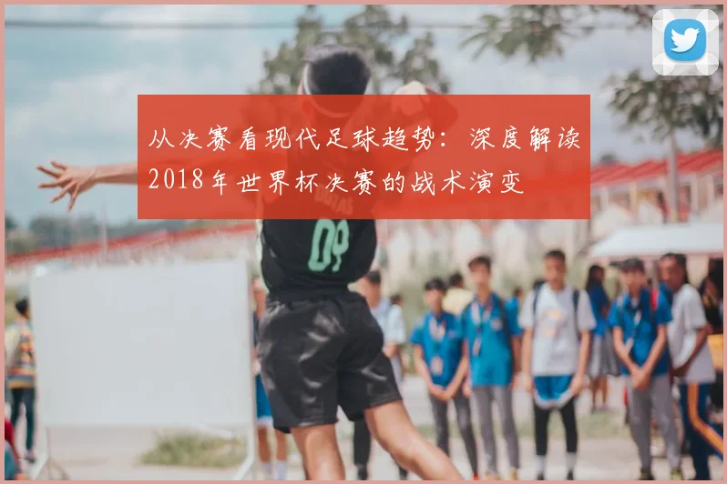 从决赛看现代足球趋势:深度解读2018年世界杯决赛的战术演变