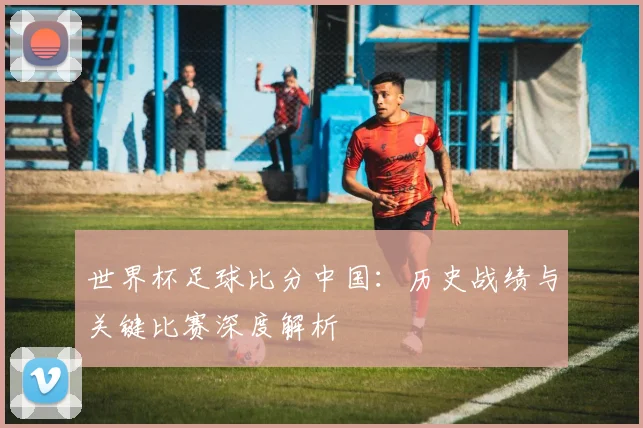世界杯足球比分中国：历史战绩与关键比赛深度解析