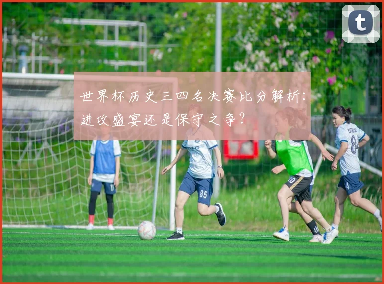 世界杯历史三四名决赛比分解析:进攻盛宴还是保守之争?