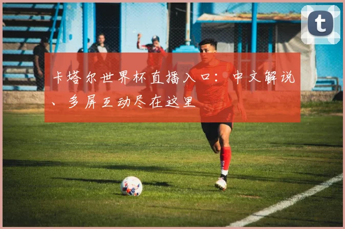 卡塔尔世界杯直播入口:中文解说、多屏互动尽在这里