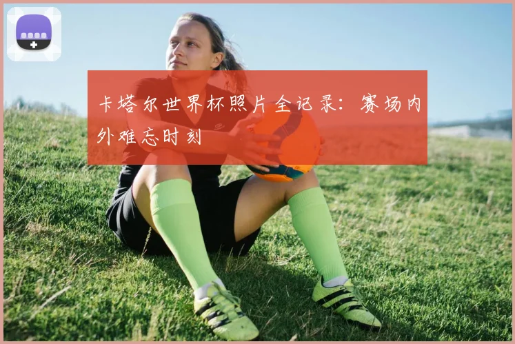卡塔尔世界杯照片全记录:赛场内外难忘时刻