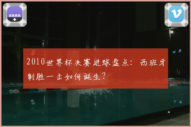 2010世界杯决赛进球盘点：西班牙制胜一击如何诞生？