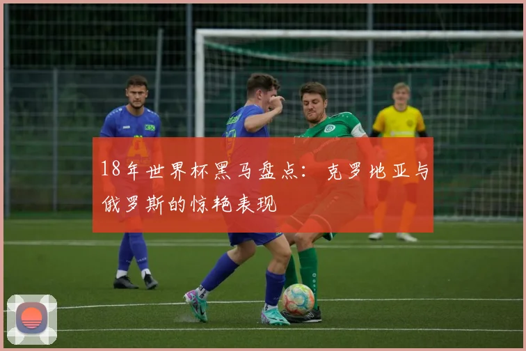 18年世界杯黑马盘点：克罗地亚与俄罗斯的惊艳表现