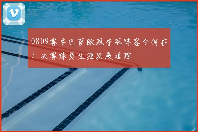 0809赛季巴萨欧冠夺冠阵容今何在？决赛球员生涯发展追踪