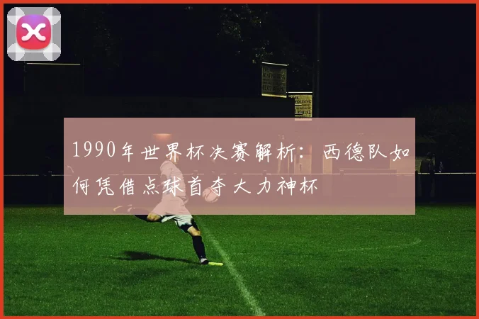 1990年世界杯决赛解析：西德队如何凭借点球首夺大力神杯