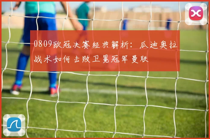 0809欧冠决赛经典解析:瓜迪奥拉战术如何击败卫冕冠军曼联