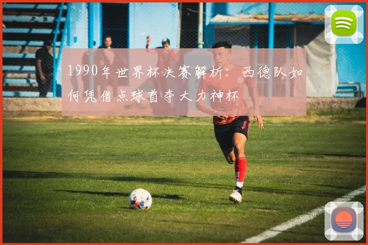 1990年世界杯决赛解析：西德队如何凭借点球首夺大力神杯