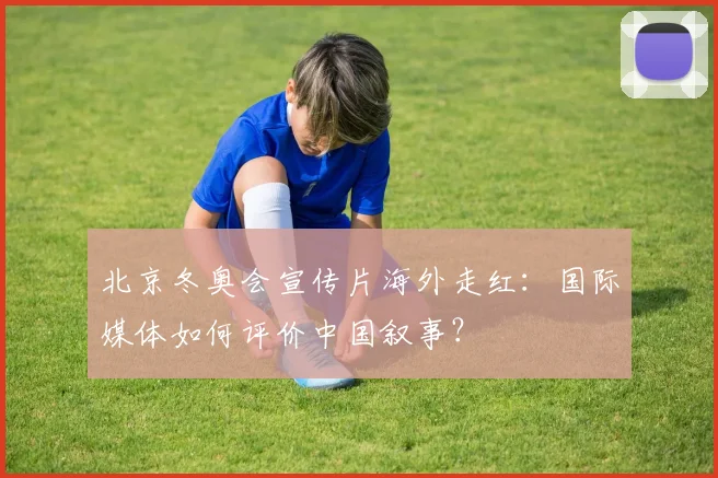 北京冬奥会宣传片海外走红：国际媒体如何评价中国叙事？