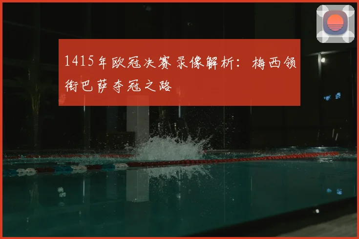 1415年欧冠决赛录像解析:梅西领衔巴萨夺冠之路