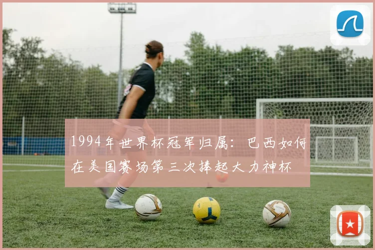1994年世界杯冠军归属：巴西如何在美国赛场第三次捧起大力神杯