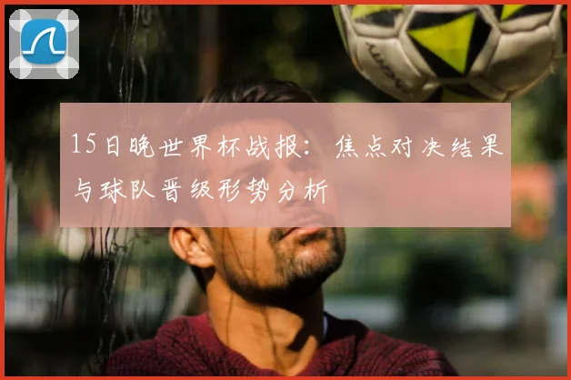 15日晚世界杯战报：焦点对决结果与球队晋级形势分析