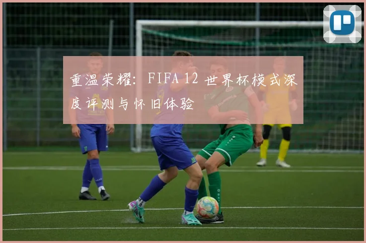 重温荣耀：FIFA 12 世界杯模式深度评测与怀旧体验